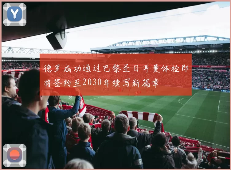 德罗成功通过巴黎圣日耳曼体检即将签约至2030年续写新篇章
