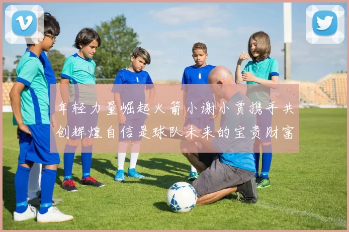 年轻力量崛起火箭小谢小贾携手共创辉煌自信是球队未来的宝贵财富