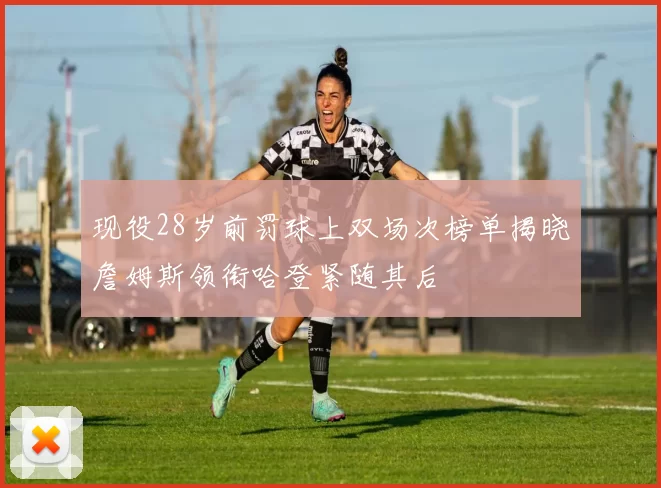 现役28岁前罚球上双场次榜单揭晓詹姆斯领衔哈登紧随其后