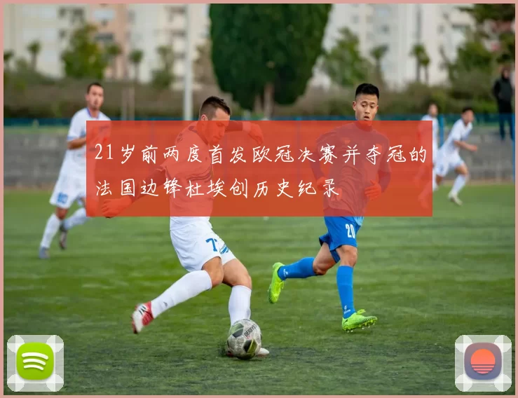 21岁前两度首发欧冠决赛并夺冠的法国边锋杜埃创历史纪录