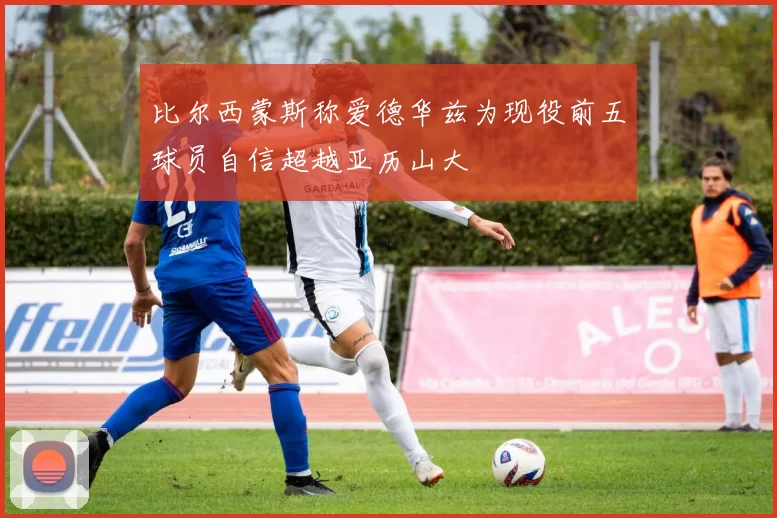 比尔西蒙斯称爱德华兹为现役前五球员自信超越亚历山大