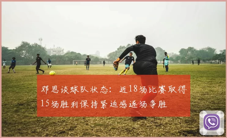 邓恩谈球队状态：近18场比赛取得15场胜利保持紧迫感逐场争胜